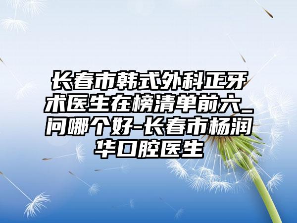 长春市韩式外科正牙术医生在榜清单前六_问哪个好-长春市杨润华口腔医生