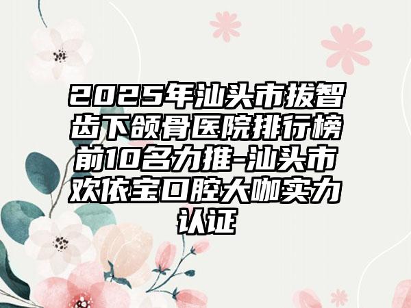 2025年汕头市拔智齿下颌骨医院排行榜前10名力推-汕头市欢依宝口腔大咖实力认证