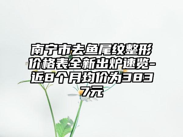 南宁市去鱼尾纹整形价格表全新出炉速览-近8个月均价为3837元