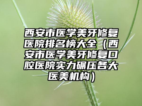 西安市医学美牙修复医院排名榜大全（西安市医学美牙修复口腔医院实力碾压各大医美机构）