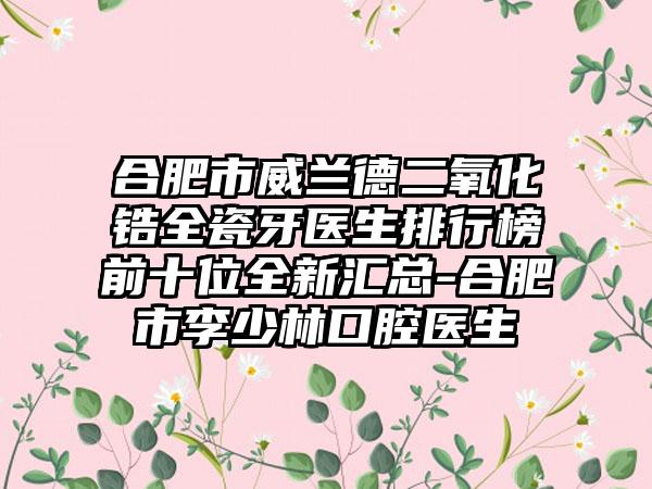 合肥市威兰德二氧化锆全瓷牙医生排行榜前十位全新汇总-合肥市李少林口腔医生
