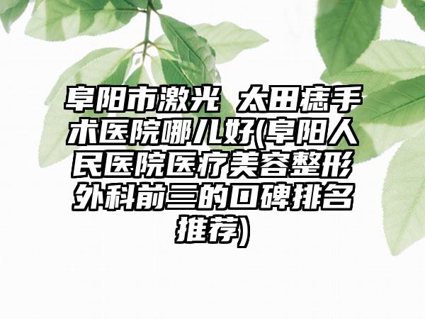 阜阳市激光袪太田痣手术医院哪儿好(阜阳人民医院医疗美容整形外科前三的口碑排名推荐)