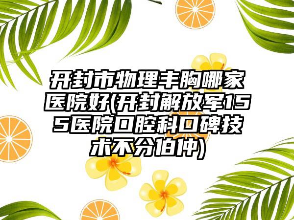 开封市物理丰胸哪家医院好(开封解放军155医院口腔科口碑技术不分伯仲)