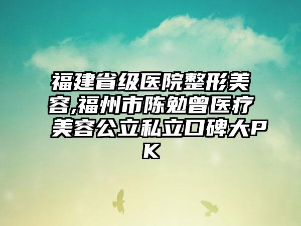 福建省级医院整形美容,福州市陈勉曾医疗美容公立私立口碑大PK