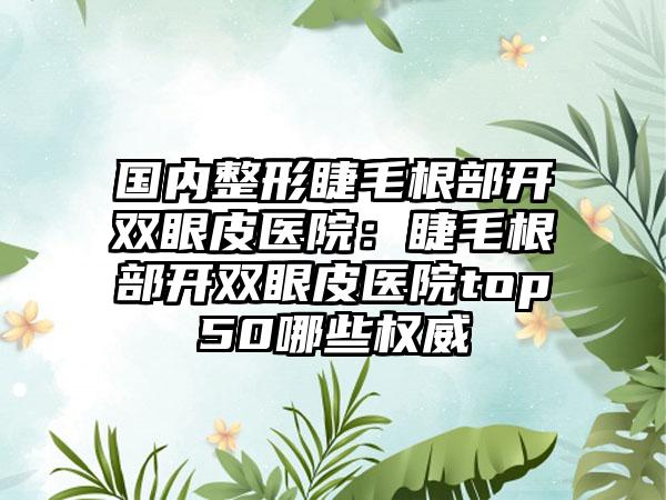 国内整形睫毛根部开双眼皮医院：睫毛根部开双眼皮医院top50哪些权威