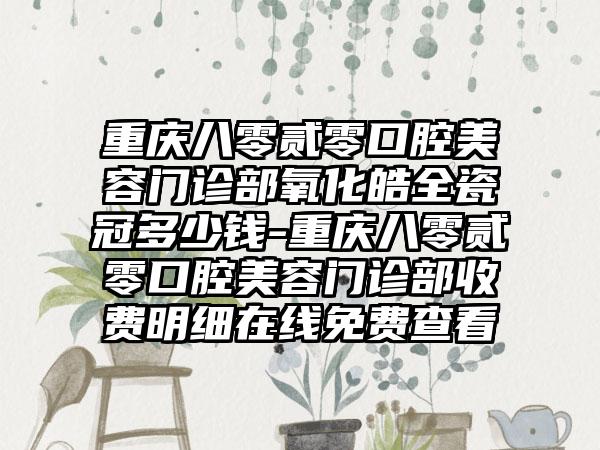 重庆八零贰零口腔美容门诊部氧化皓全瓷冠多少钱-重庆八零贰零口腔美容门诊部收费明细在线免费查看