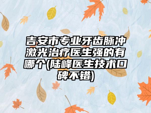吉安市专业牙齿脉冲激光治疗医生强的有哪个(陆峰医生技术口碑不错)