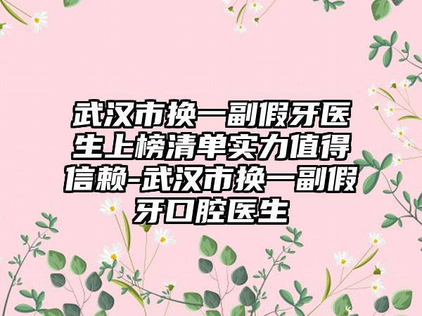 武汉市换一副假牙医生上榜清单实力值得信赖-武汉市换一副假牙口腔医生