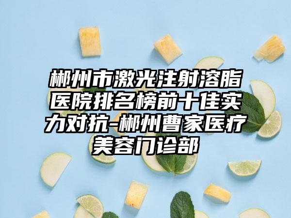 郴州市激光注射溶脂医院排名榜前十佳实力对抗-郴州曹家医疗美容门诊部