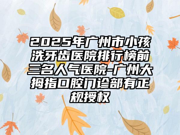 2025年广州市小孩洗牙齿医院排行榜前三名人气医院-广州大拇指口腔门诊部有正规授权