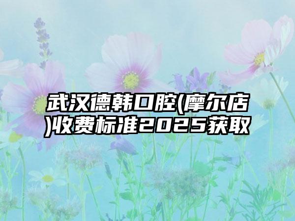 武汉德韩口腔(摩尔店)收费标准2025获取
