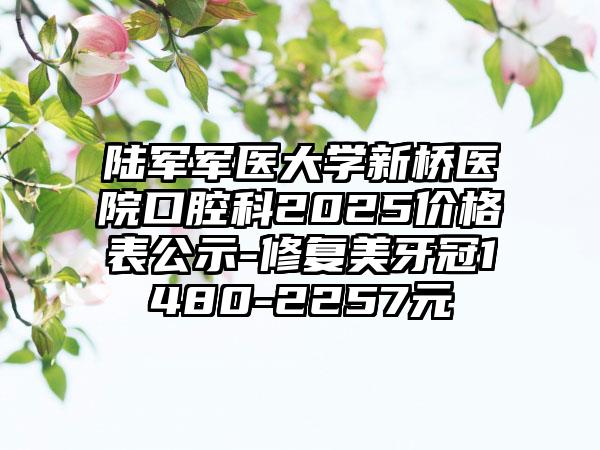 陆军军医大学新桥医院口腔科2025价格表公示-修复美牙冠1480-2257元