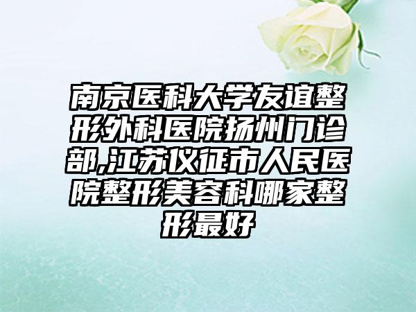 南京医科大学友谊整形外科医院扬州门诊部,江苏仪征市人民医院整形美容科哪家整形最好