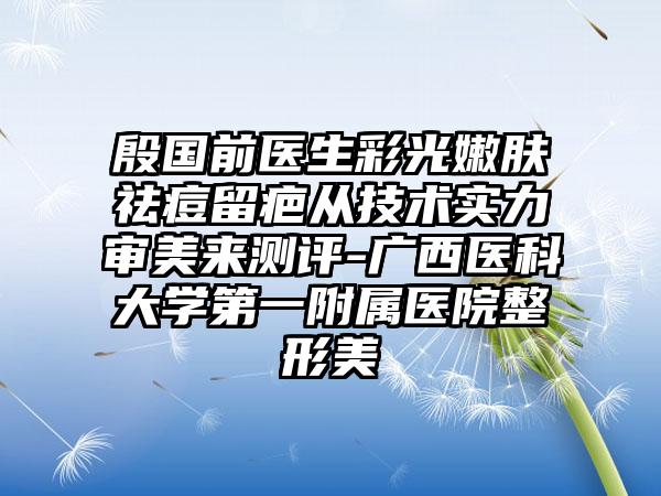 殷国前医生彩光嫩肤祛痘留疤从技术实力审美来测评-广西医科大学第一附属医院整形美
