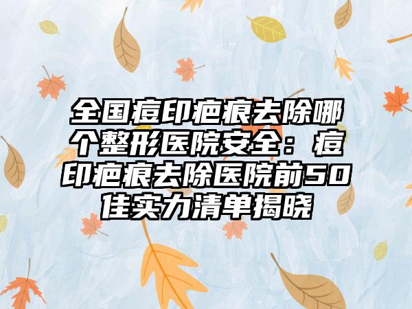 全国痘印疤痕去除哪个整形医院安全：痘印疤痕去除医院前50佳实力清单揭晓