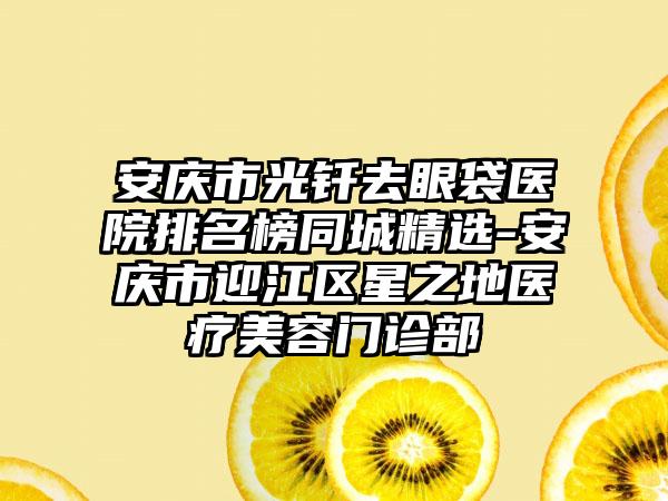 安庆市光钎去眼袋医院排名榜同城精选-安庆市迎江区星之地医疗美容门诊部