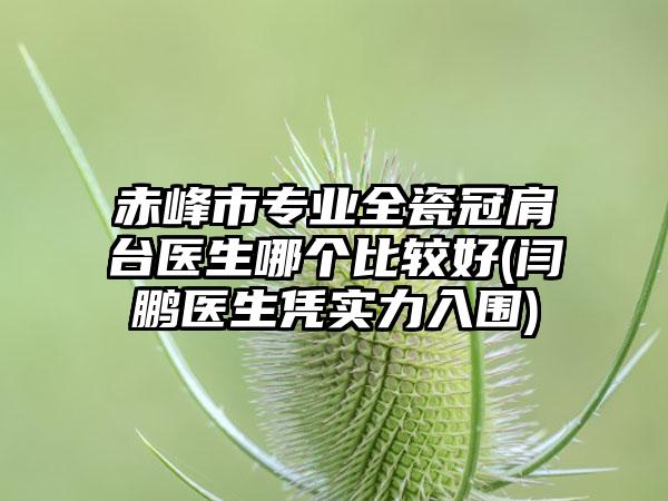 赤峰市专业全瓷冠肩台医生哪个比较好(闫鹏医生凭实力入围)