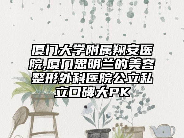 厦门大学附属翔安医院,厦门思明兰的美容整形外科医院公立私立口碑大PK