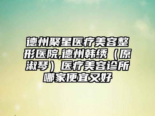 德州聚星医疗美容整形医院,德州韩绣（原淑琴）医疗美容诊所哪家便宜又好