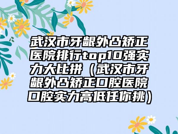 武汉市牙龈外凸矫正医院排行top10强实力大比拼（武汉市牙龈外凸矫正口腔医院口腔实力高低任你挑）