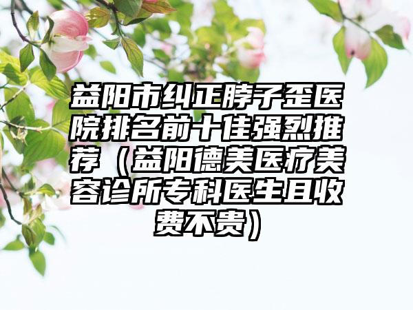 益阳市纠正脖子歪医院排名前十佳强烈推荐（益阳德美医疗美容诊所专科医生且收费不贵）