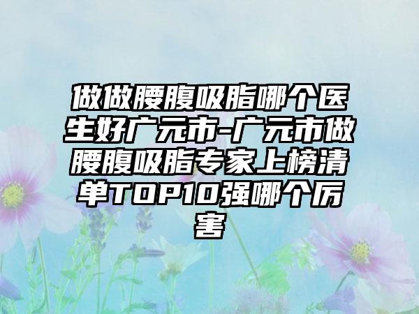 做做腰腹吸脂哪个医生好广元市-广元市做腰腹吸脂专家上榜清单TOP10强哪个厉害