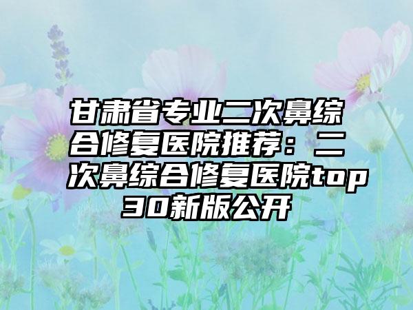 甘肃省专业二次鼻综合修复医院推荐：二次鼻综合修复医院top30新版公开