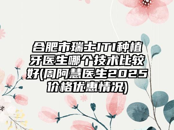 合肥市瑞士ITI种植牙医生哪个技术比较好(周阿慧医生2025价格优惠情况)