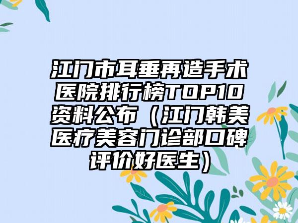 江门市耳垂再造手术医院排行榜TOP10资料公布（江门韩美医疗美容门诊部口碑评价好医生）
