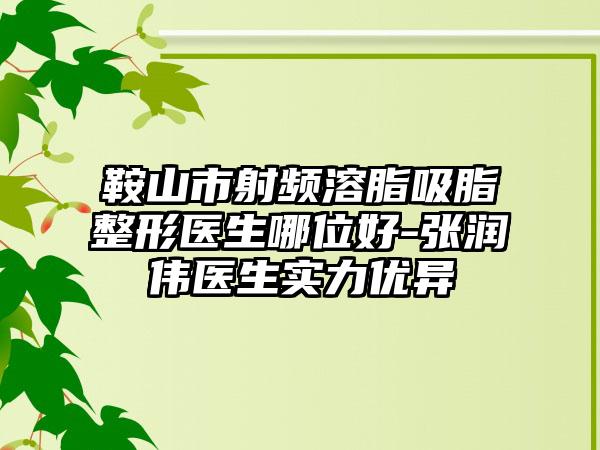 鞍山市射频溶脂吸脂整形医生哪位好-张润伟医生实力优异