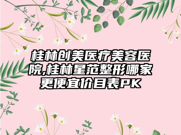 桂林创美医疗美容医院,桂林星范整形哪家更便宜价目表PK
