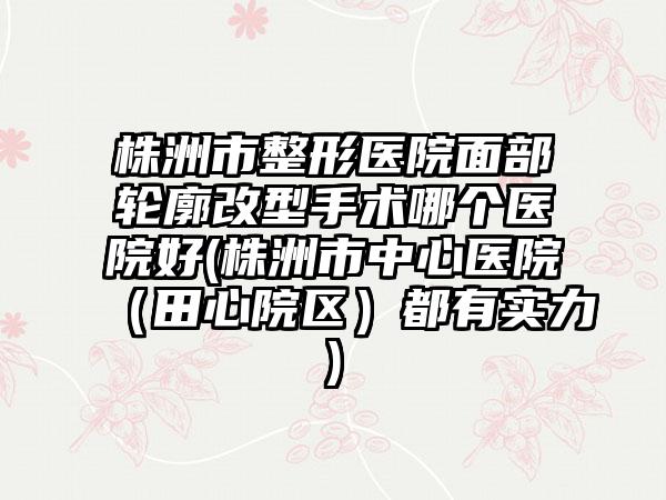 株洲市整形医院面部轮廓改型手术哪个医院好(株洲市中心医院（田心院区）都有实力)