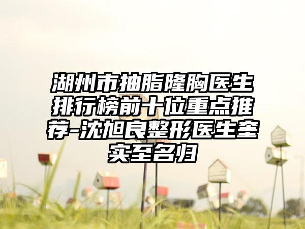 湖州市抽脂隆胸医生排行榜前十位重点推荐-沈旭良整形医生奎实至名归
