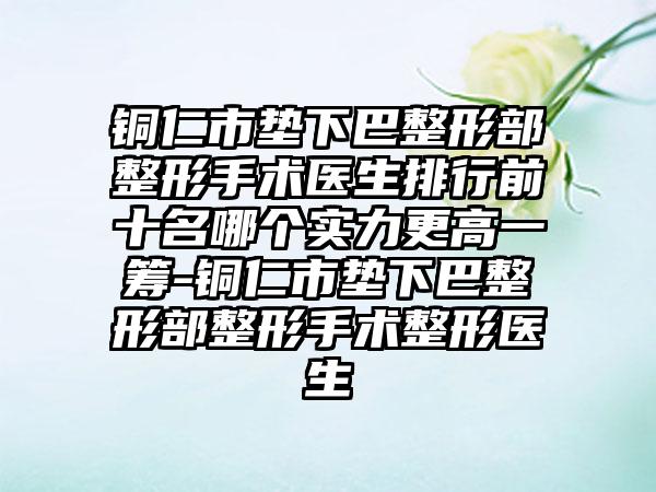 铜仁市垫下巴整形部整形手术医生排行前十名哪个实力更高一筹-铜仁市垫下巴整形部整形手术整形医生