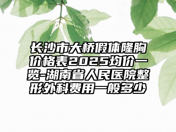 长沙市大桥假体隆胸价格表2025均价一览-湖南省人民医院整形外科费用一般多少