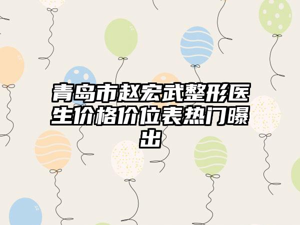 青岛市赵宏武整形医生价格价位表热门曝出