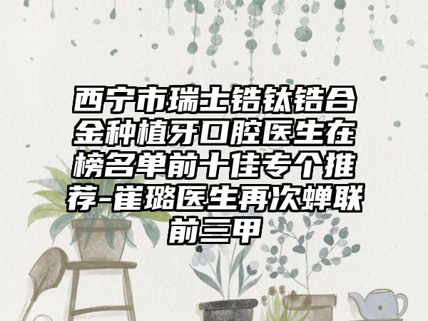 西宁市瑞士锆钛锆合金种植牙口腔医生在榜名单前十佳专个推荐-崔璐医生再次蝉联前三甲