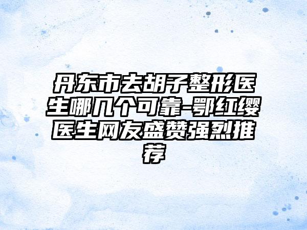 丹东市去胡子整形医生哪几个可靠-鄂红缨医生网友盛赞强烈推荐