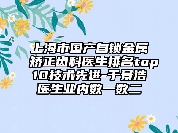 上海市国产自锁金属矫正齿科医生排名top10技术先进-于景浩医生业内数一数二