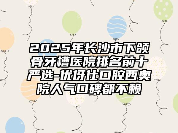 2025年长沙市下颌骨牙槽医院排名前十严选-优伢仕口腔西奥院人气口碑都不赖