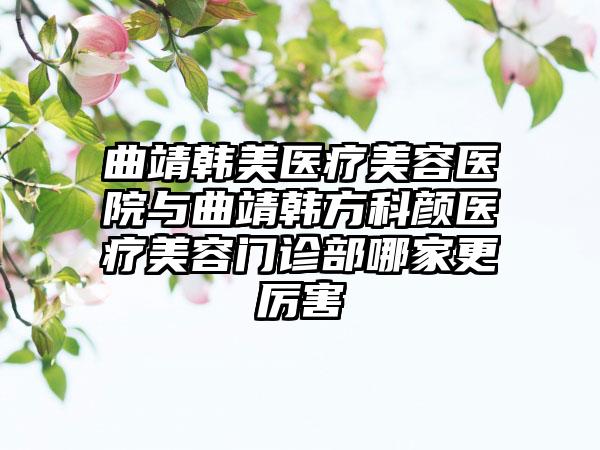 曲靖韩美医疗美容医院与曲靖韩方科颜医疗美容门诊部哪家更厉害
