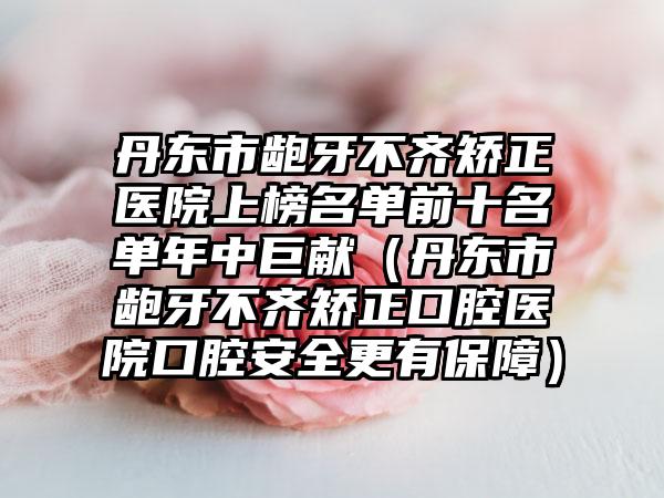 丹东市龅牙不齐矫正医院上榜名单前十名单年中巨献（丹东市龅牙不齐矫正口腔医院口腔安全更有保障）