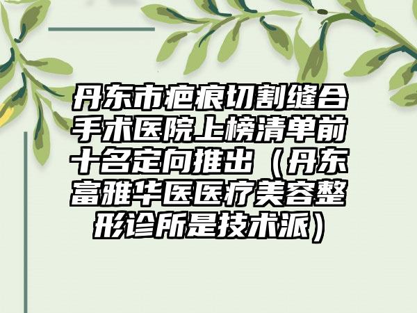 丹东市疤痕切割缝合手术医院上榜清单前十名定向推出（丹东富雅华医医疗美容整形诊所是技术派）