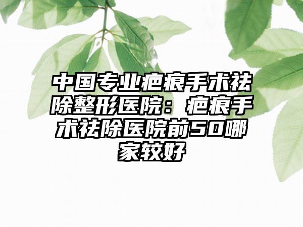 中国专业疤痕手术祛除整形医院：疤痕手术祛除医院前50哪家较好