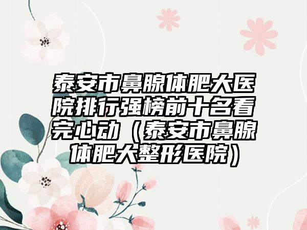 泰安市鼻腺体肥大医院排行强榜前十名看完心动（泰安市鼻腺体肥大整形医院）