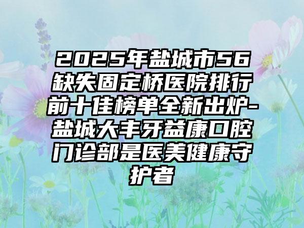 2025年盐城市56缺失固定桥医院排行前十佳榜单全新出炉-盐城大丰牙益康口腔门诊部是医美健康守护者