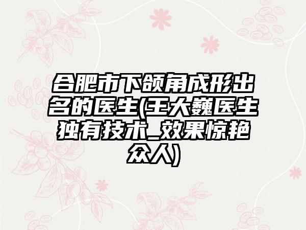 合肥市下颌角成形出名的医生(王大巍医生独有技术_效果惊艳众人)