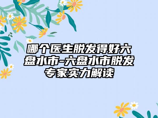 哪个医生脱发得好六盘水市-六盘水市脱发专家实力解读