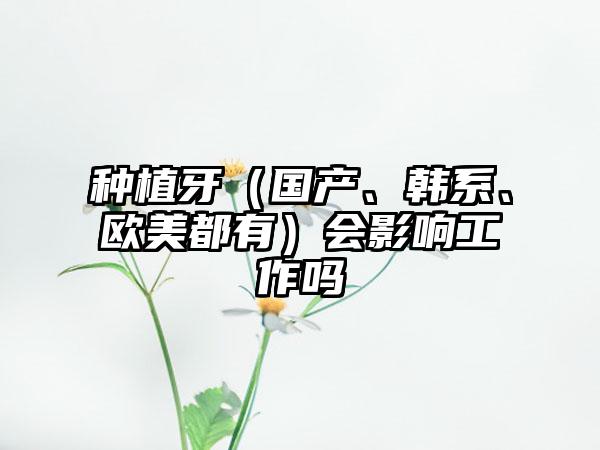 种植牙（国产、韩系、欧美都有）会影响工作吗