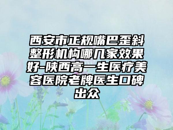 西安市正规嘴巴歪斜整形机构哪几家效果好-陕西高一生医疗美容医院老牌医生口碑出众